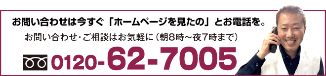 お問い合わせは今すぐ「ホームページを見たの」とお電話を。お問い合わせ・ご相談はお気軽に（朝８時〜夜７時まで）0120-62-7005