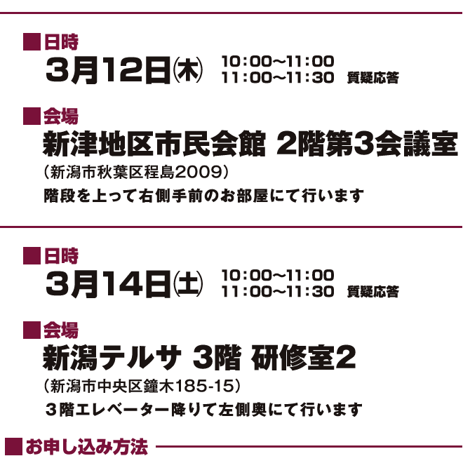 日時3月12日㈯ 10:00〜11:00 11:00〜11:30質疑応答 会場 新津地区市民公民館2階第3会議室(新潟市中秋葉区程島2009)階段を上って右側手前のお部屋にて行います 10:00〜11:00 11:00〜11:30質疑応答 会場 新潟テルサ3階研修室1(新潟市中央区鐘木185-15)エレベーター降りて左側奥にて行います お申し込み方法
