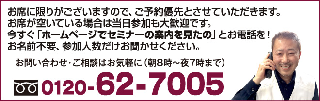 お席に限りがございますので、ご予約優先とさせていただきます。お席が空いている場合は当日参加も大歓迎です。今すぐ「ホームページでセミナーの案内を見たの」とお電話を!お名前不要、参加人数だけお聞かせください。
お問い合わせ・ご相談はお気軽に(朝8時〜夜7時まで)0120-62-7005