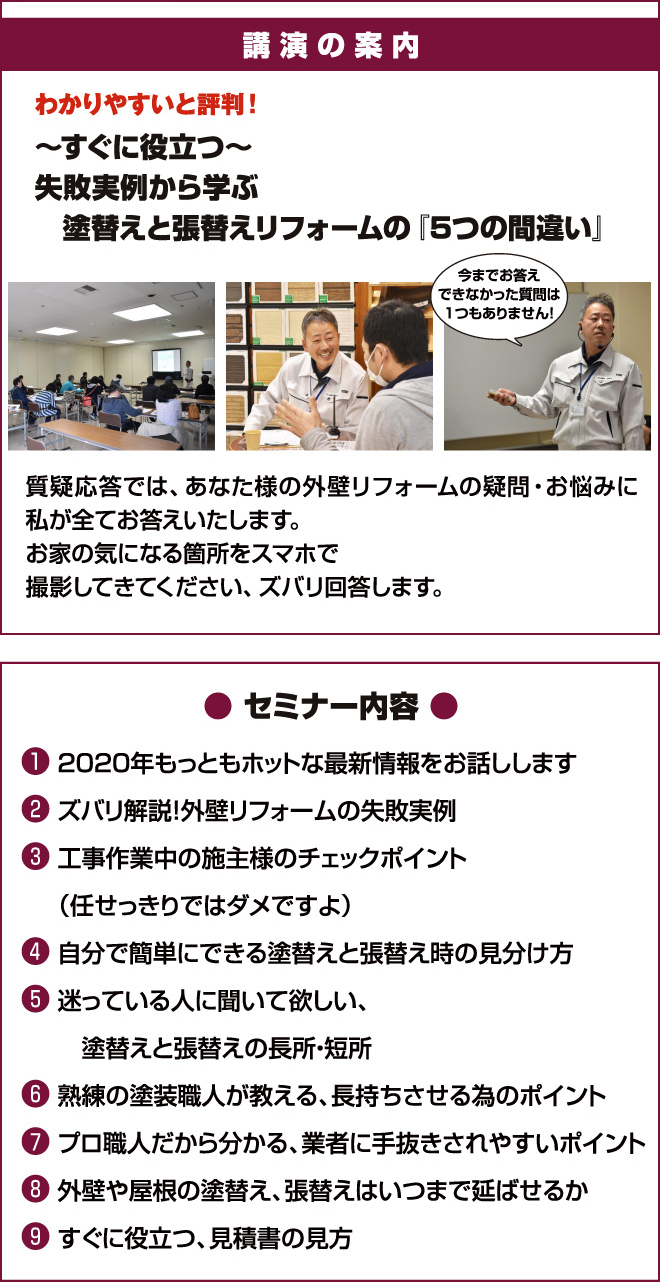 講演の案内 わかりやすいと評判！～すぐに役立つ～失敗実例から学ぶ塗替えと張替えリフォームの『5つの間違い』 今までお答えできなかった質問は1つもありません！ セミナー内容①2020年もっともホットな最新情報をお話しします ②ズバリ解説！外壁リフォームの失敗実例③工事作業中の施主様のチェックポイント（任せっきりではダメですよ）④自分で簡単にできる塗替えと張替え時の見分け方 ⑤迷っている人に聞いて欲しい、塗替えと張替えの長所・短所 ⑥熟練の塗装職人が教える、長持ちさせる為のポイント ⑦プロ職人だから分かる、業者に手抜きされやすいポイント ⑧外壁や屋根の塗替え、張替えはいつまで延ばせるか ⑨すぐに役立つ、見積書の見方