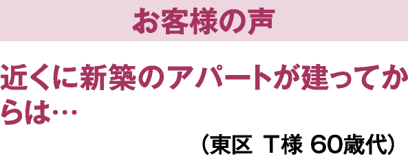 お客様の声　近くに新築のアパートが建ってからは…（東区T様60歳代）