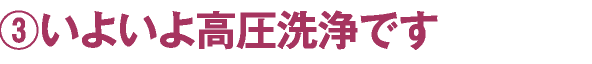 ③いよいよ高圧洗浄です