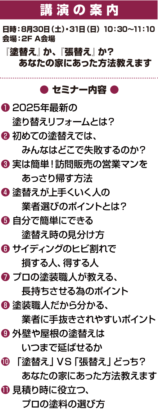 
公演の案内8月30日（土）・31日（日）10：30〜11：10　すぐ役立つ〜失敗事例から分かる塗り替えと張替えリフォーム成功の秘訣　職人歴32年の外壁診断士が教える外壁の塗替え、張替えで後悔する人と成功する人の違い ①2025年最新の塗り替えリフォームとは？　②初めての塗替えでは、みんなはどこで失敗するのか？　③実は簡単！訪問販売の営業マンをあっさり帰す方法　④塗替えが上手くいく人の業者選びのポイントとは？　⑤自分で簡単にできる塗替え時の見分け方　⑥サイディングのヒビ割れで損する人、得する人　⑦プロの塗装職人が教える、長持ちさせる為のポイント　⑧塗装職人だから分かる、業者に手抜きされやすいポイント　⑨外壁や屋根の塗替えはいつまで延ばせるか　⑩「塗替え」ＶＳ「張替え」どっち？　⑪あなたの家にあった方法教えます　⑪見積り時に役立つ、プロの塗料の選び方