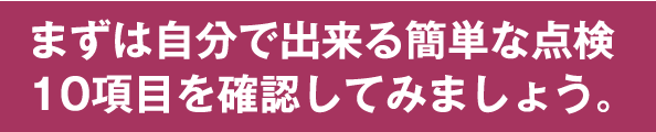 まずは自分で出来る簡単な点検10項目を確認してみましょう。