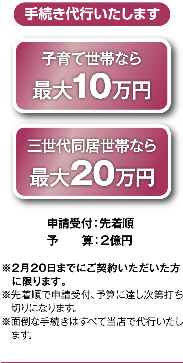 手続代行いたします 子育て世帯なら最大10万円 三世代同居世帯なら最大20万円 申請受付:先着順 予算:2億円 ※2月20日迄にご契約頂いた方に限ります。※先着順で申請受付、予算に達し次第打ち切りになります。※面倒な手続はすべて当店で代行いたします。