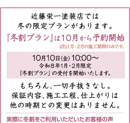 近藤栄一塗装店の「冬割プラン」受付中（注）１月・２月の施工期間のみです。10月11日（金）10:00〜 令和８年1月・2月限定『冬割プラン』の受付を開始いたします。もちろん、一切手抜きなし。保証内容、施工工程、仕上がりは他の時期との変更はありません。 