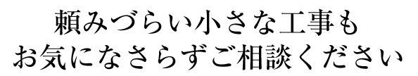 「小さな工事は頼みづらい…」という方へ