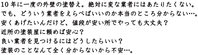 10年に一度の外壁の塗替え。絶対に変な業者にはあたりたくない。でも、どういう業者をえらべばいいのか本当のところ分からない…。安くあげたいんだけど、値段が安い所でやっても大丈夫？近所の塗装屋に頼めば安心？良い業者を見つけるにはどうしたらいい？全く塗装のことなんて全く分からないから不安…。
