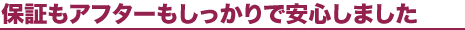 「保証もアフターもしっかりで安心しました」