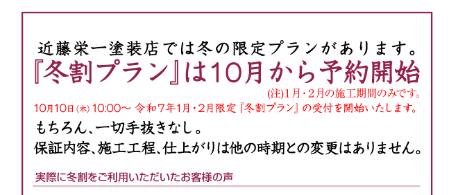 近藤栄一塗装店の「冬割プラン」受付中（注）１月・２月の施工期間のみです。10月10日（火）10:00〜 令和４年1月・2月限定『冬割プラン』の受付を開始いたします。もちろん、一切手抜きなし。保証内容、施工工程、仕上がりは他の時期との変更はありません。 